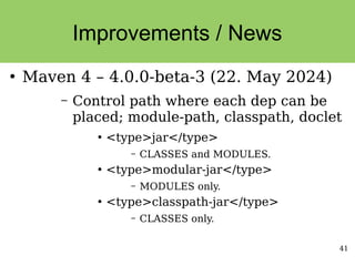 41
Improvements / News
●
Maven 4 – 4.0.0-beta-3 (22. May 2024)
– Control path where each dep can be
placed; module-path, classpath, doclet
●
<type>jar</type>
– CLASSES and MODULES.
●
<type>modular-jar</type>
– MODULES only.
●
<type>classpath-jar</type>
– CLASSES only.
 