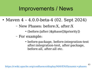 43
Improvements / News
●
Maven 4 – 4.0.0-beta-4 (02. Sept 2024)
– New Phases: before:X, after:X
●
(before:|after:)$phase([$priority])
– For example:
●
before:package, before:integration-test
after:integration-test, after:package,
before:all, after:all etc.
https://cwiki.apache.org/confluence/display/MAVEN/Dynamic+phases
 