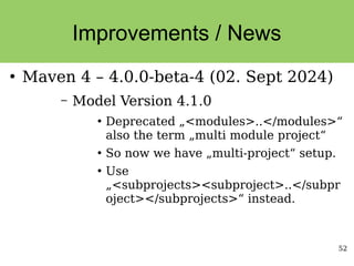 52
Improvements / News
●
Maven 4 – 4.0.0-beta-4 (02. Sept 2024)
– Model Version 4.1.0
●
Deprecated „<modules>..</modules>“
also the term „multi module project“
●
So now we have „multi-project“ setup.
●
Use
„<subprojects><subproject>..</subpr
oject></subprojects>“ instead.
 
