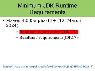 55
Minimum JDK Runtime
Requirements
●
Maven 4.0.0-alpha-13+ (12. March
2024)
– Runtime requirement: JDK 17+
– Buildtime requirement: JDK17+
https://lists.apache.org/thread/bfkvvjftrxypp06yj8zj919fcz0dt2zt
 
