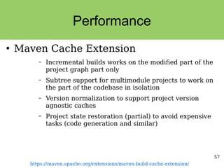 57
Performance
●
Maven Cache Extension
– Incremental builds works on the modified part of the
project graph part only
– Subtree support for multimodule projects to work on
the part of the codebase in isolation
– Version normalization to support project version
agnostic caches
– Project state restoration (partial) to avoid expensive
tasks (code generation and similar)
https://maven.apache.org/extensions/maven-build-cache-extension/
 