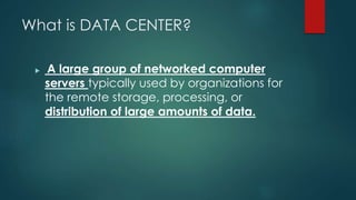What is DATA CENTER?
 A large group of networked computer
servers typically used by organizations for
the remote storage, processing, or
distribution of large amounts of data.
 