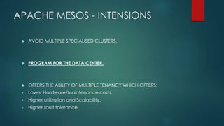 APACHE MESOS - INTENSIONS
 AVOID MULTIPLE SPECIALISED CLUSTERS.
 PROGRAM FOR THE DATA CENTER.
 OFFERS THE ABILITY OF MULTIPLE TENANCY WHICH OFFERS:
• Lower Hardware/Maintenance costs.
• Higher utilization and Scalability.
• Higher fault tolerance.
 