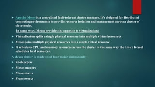  Apache Mesos is a centralised fault-tolerant cluster manager. It’s designed for distributed
computing environments to provide resource isolation and management across a cluster of
slave nodes.
In some ways, Mesos provides the opposite to virtualization:
 Virtualization splits a single physical resource into multiple virtual resources
 Mesos joins multiple physical resources into a single virtual resource
 It schedules CPU and memory resources across the cluster in the same way the Linux Kernel
schedules local resources.
A Mesos cluster is made up of four major components:
 ZooKeepers
 Mesos masters
 Mesos slaves
 Frameworks
 