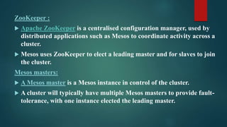 ZooKeeper :
 Apache ZooKeeper is a centralised configuration manager, used by
distributed applications such as Mesos to coordinate activity across a
cluster.
 Mesos uses ZooKeeper to elect a leading master and for slaves to join
the cluster.
Mesos masters:
 A Mesos master is a Mesos instance in control of the cluster.
 A cluster will typically have multiple Mesos masters to provide fault-
tolerance, with one instance elected the leading master.
 