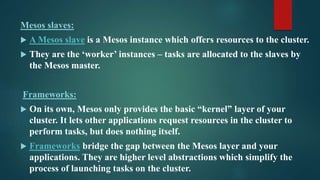 Mesos slaves:
 A Mesos slave is a Mesos instance which offers resources to the cluster.
 They are the ‘worker’ instances – tasks are allocated to the slaves by
the Mesos master.
Frameworks:
 On its own, Mesos only provides the basic “kernel” layer of your
cluster. It lets other applications request resources in the cluster to
perform tasks, but does nothing itself.
 Frameworks bridge the gap between the Mesos layer and your
applications. They are higher level abstractions which simplify the
process of launching tasks on the cluster.
 