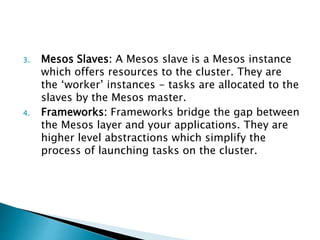 3. Mesos Slaves: A Mesos slave is a Mesos instance
which offers resources to the cluster. They are
the ‘worker’ instances - tasks are allocated to the
slaves by the Mesos master.
4. Frameworks: Frameworks bridge the gap between
the Mesos layer and your applications. They are
higher level abstractions which simplify the
process of launching tasks on the cluster.
 