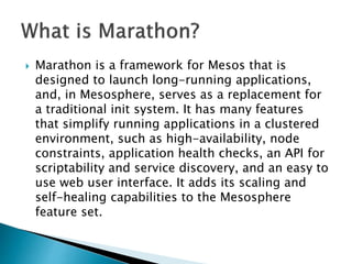  Marathon is a framework for Mesos that is
designed to launch long-running applications,
and, in Mesosphere, serves as a replacement for
a traditional init system. It has many features
that simplify running applications in a clustered
environment, such as high-availability, node
constraints, application health checks, an API for
scriptability and service discovery, and an easy to
use web user interface. It adds its scaling and
self-healing capabilities to the Mesosphere
feature set.
 