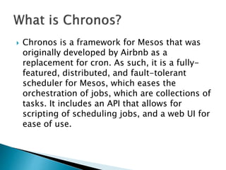 Chronos is a framework for Mesos that was
originally developed by Airbnb as a
replacement for cron. As such, it is a fully-
featured, distributed, and fault-tolerant
scheduler for Mesos, which eases the
orchestration of jobs, which are collections of
tasks. It includes an API that allows for
scripting of scheduling jobs, and a web UI for
ease of use.
 