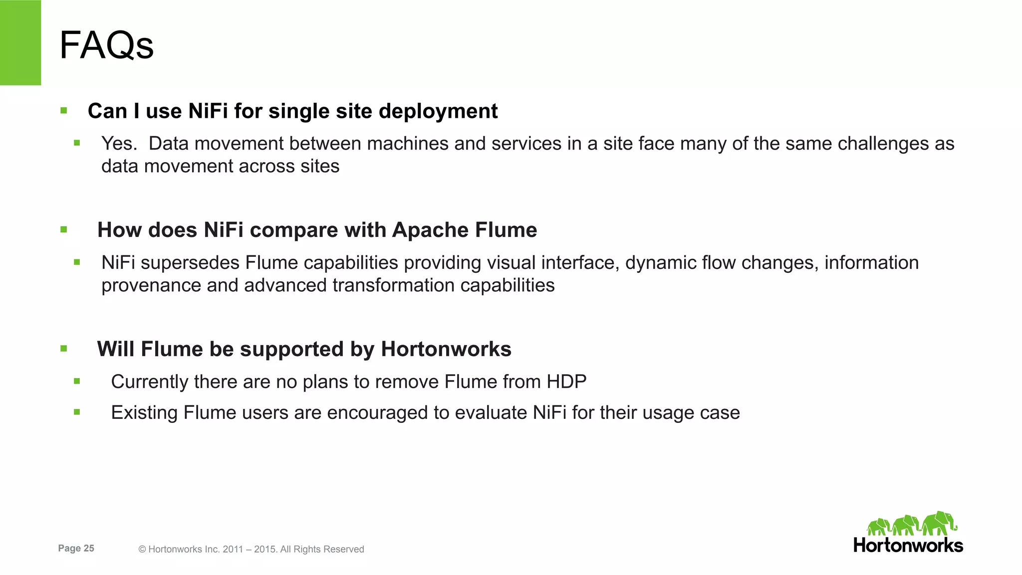 Page 25 © Hortonworks Inc. 2011 – 2015. All Rights Reserved
FAQs
§  Can I use NiFi for single site deployment
§  Yes. Data movement between machines and services in a site face many of the same challenges as
data movement across sites
§  How does NiFi compare with Apache Flume
§  NiFi supersedes Flume capabilities providing visual interface, dynamic flow changes, information
provenance and advanced transformation capabilities
§  Will Flume be supported by Hortonworks
§  Currently there are no plans to remove Flume from HDP
§  Existing Flume users are encouraged to evaluate NiFi for their usage case
 