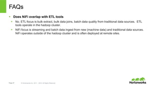 Page 27 © Hortonworks Inc. 2011 – 2015. All Rights Reserved
FAQs
§  Does NiFi overlap with ETL tools
§  No. ETL focus is...