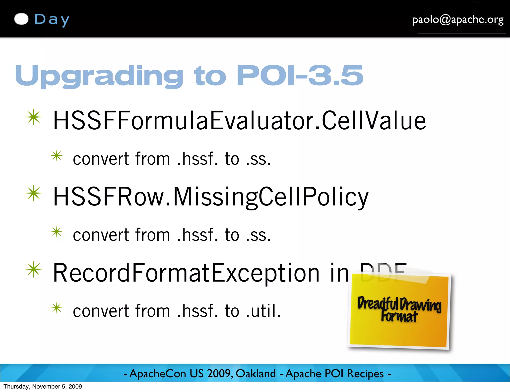 paolo@apache.org




   Upgrading to POI-3.5
      ✴ HSSFFormulaEvaluator.CellValue
               ✴ convert from .hssf. to .ss.

      ✴ HSSFRow.MissingCellPolicy
               ✴ convert from .hssf. to .ss.

      ✴ RecordFormatException in DDF
               ✴ convert from .hssf. to .util.                           Dreadful Drawing
                                                                             Format


                             - ApacheCon US 2009, Oakland - Apache POI Recipes -
Thursday, November 5, 2009
 