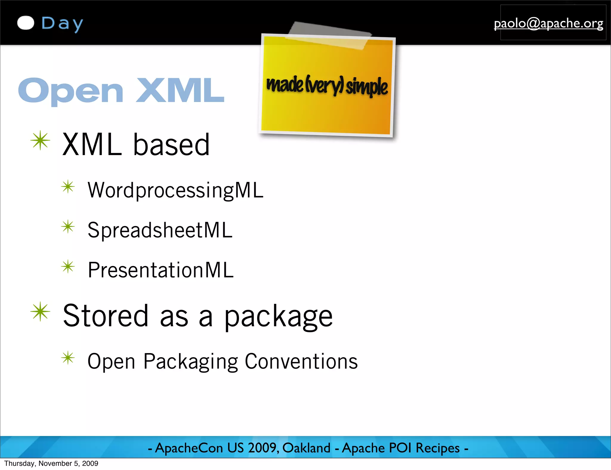 paolo@apache.org



                                               made (very) simple
   Open XML
      ✴ XML based
               ✴ WordprocessingML

               ✴ SpreadsheetML

               ✴ PresentationML

      ✴ Stored as a package
               ✴ Open Packaging Conventions



                             - ApacheCon US 2009, Oakland - Apache POI Recipes -
Thursday, November 5, 2009
 