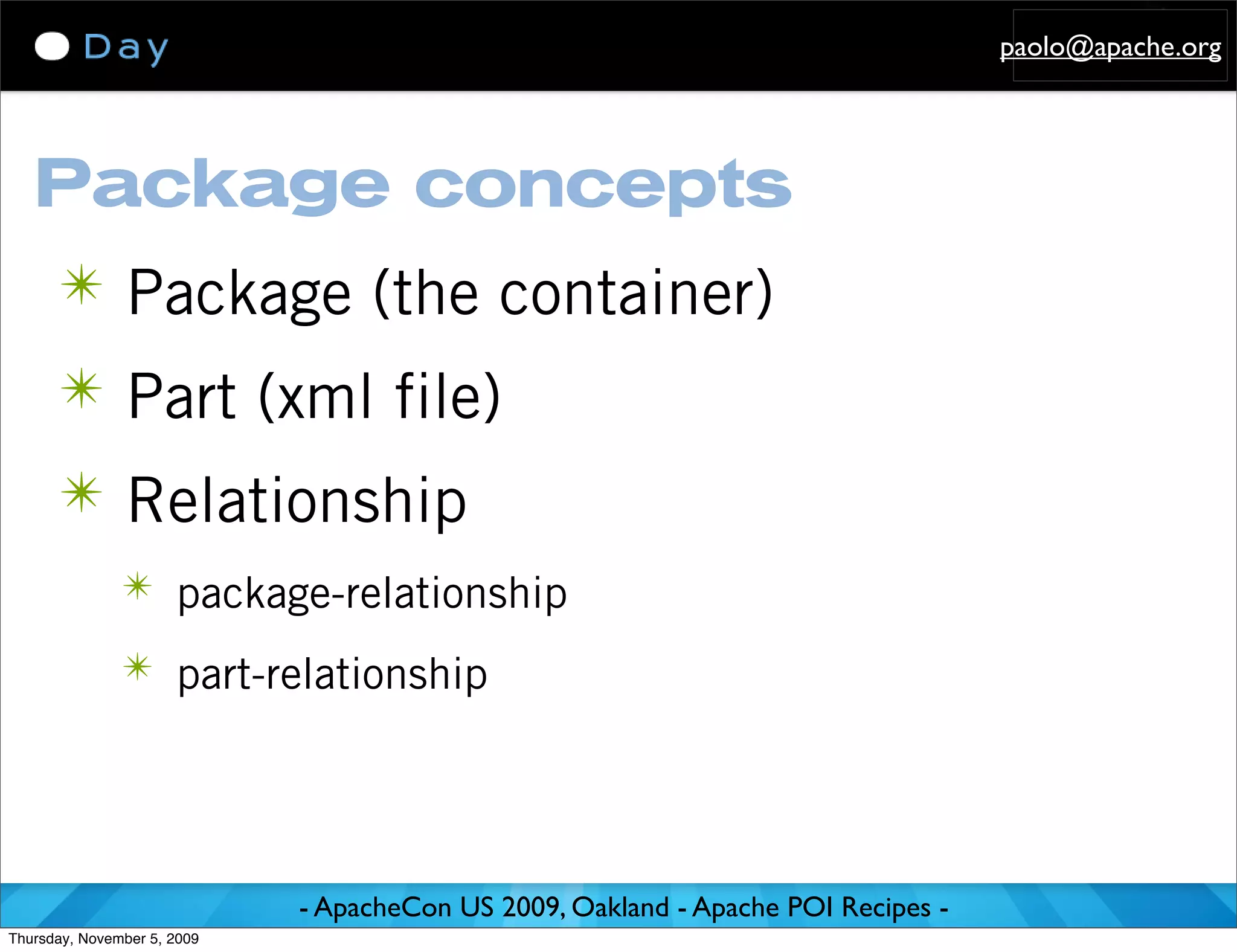 paolo@apache.org




   Package concepts
      ✴ Package (the container)
      ✴ Part (xml file)
      ✴ Relationship
               ✴ package-relationship

               ✴ part-relationship




                             - ApacheCon US 2009, Oakland - Apache POI Recipes -
Thursday, November 5, 2009
 