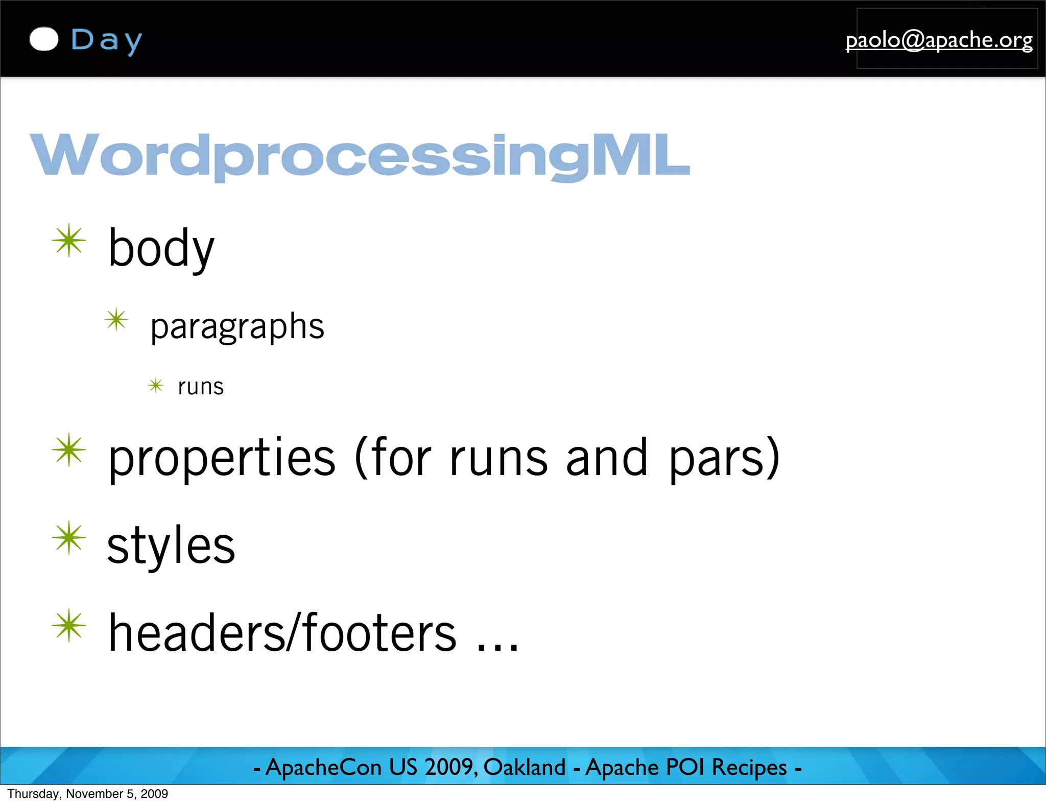 paolo@apache.org




   WordprocessingML
      ✴ body
               ✴ paragraphs
                      ✴ runs


      ✴ properties (for runs and pars)
      ✴ styles
      ✴ headers/footers ...

                               - ApacheCon US 2009, Oakland - Apache POI Recipes -
Thursday, November 5, 2009
 