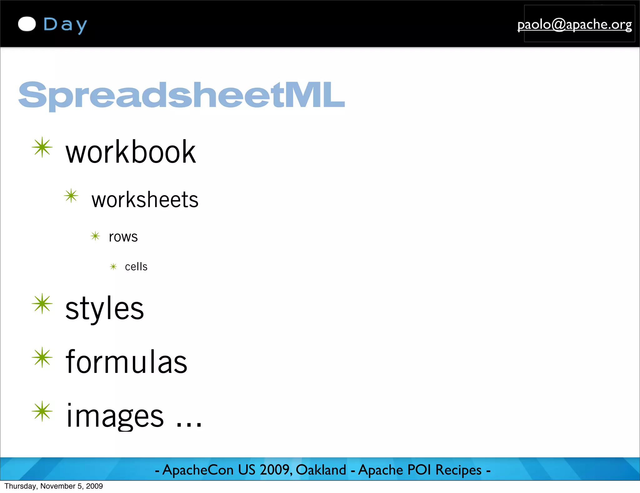 paolo@apache.org




   SpreadsheetML
      ✴ workbook
               ✴ worksheets
                      ✴ rows

                             ✴ cells



      ✴ styles
      ✴ formulas
      ✴ images ...
                                       - ApacheCon US 2009, Oakland - Apache POI Recipes -
Thursday, November 5, 2009
 
