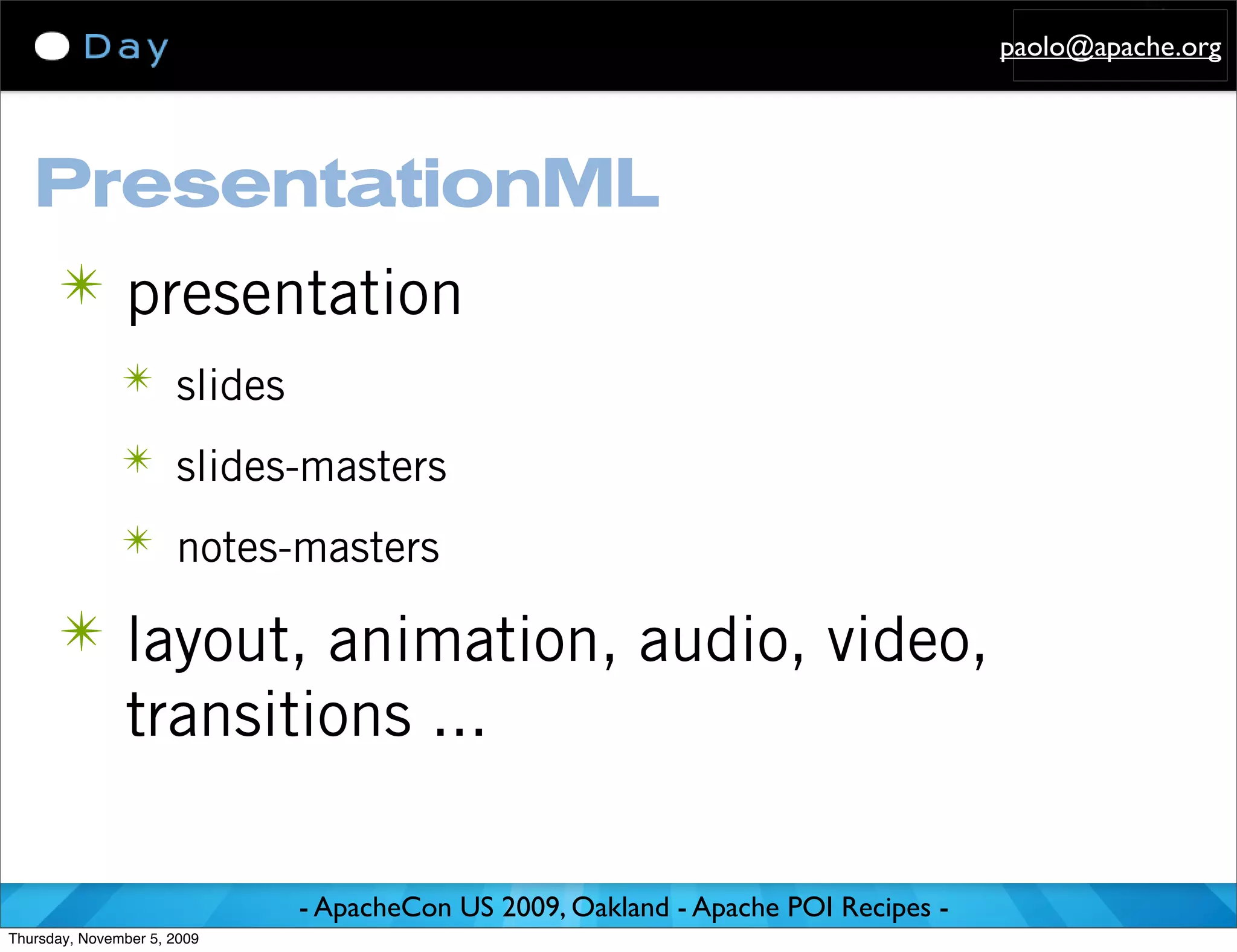 paolo@apache.org




   PresentationML
      ✴ presentation
               ✴ slides

               ✴ slides-masters

               ✴ notes-masters

      ✴ layout, animation, audio, video,
               transitions ...

                             - ApacheCon US 2009, Oakland - Apache POI Recipes -
Thursday, November 5, 2009
 