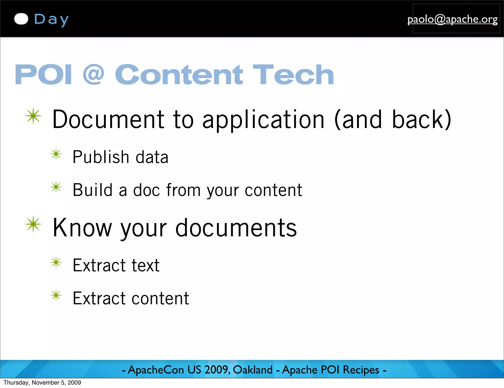 paolo@apache.org




   POI @ Content Tech
      ✴ Document to application (and back)
               ✴ Publish data

               ✴ Build a doc from your content

      ✴ Know your documents
               ✴ Extract text

               ✴ Extract content



                             - ApacheCon US 2009, Oakland - Apache POI Recipes -
Thursday, November 5, 2009
 