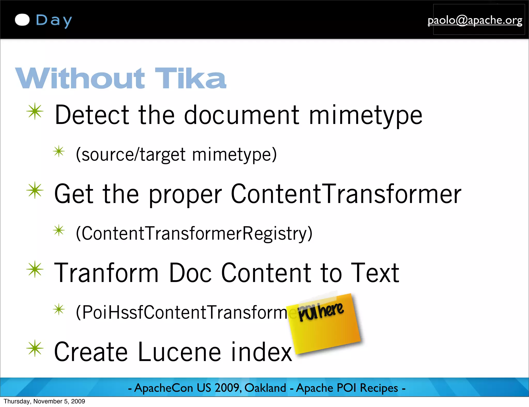 paolo@apache.org




   Without Tika
   ✴ Detect the document mimetype
               ✴ (source/target mimetype)

      ✴ Get the proper ContentTransformer
               ✴ (ContentTransformerRegistry)

      ✴ Tranform Doc Content to Text
               ✴ (PoiHssfContentTransformer) I here
                                          PO
      ✴ Create Lucene index
                             - ApacheCon US 2009, Oakland - Apache POI Recipes -
Thursday, November 5, 2009
 