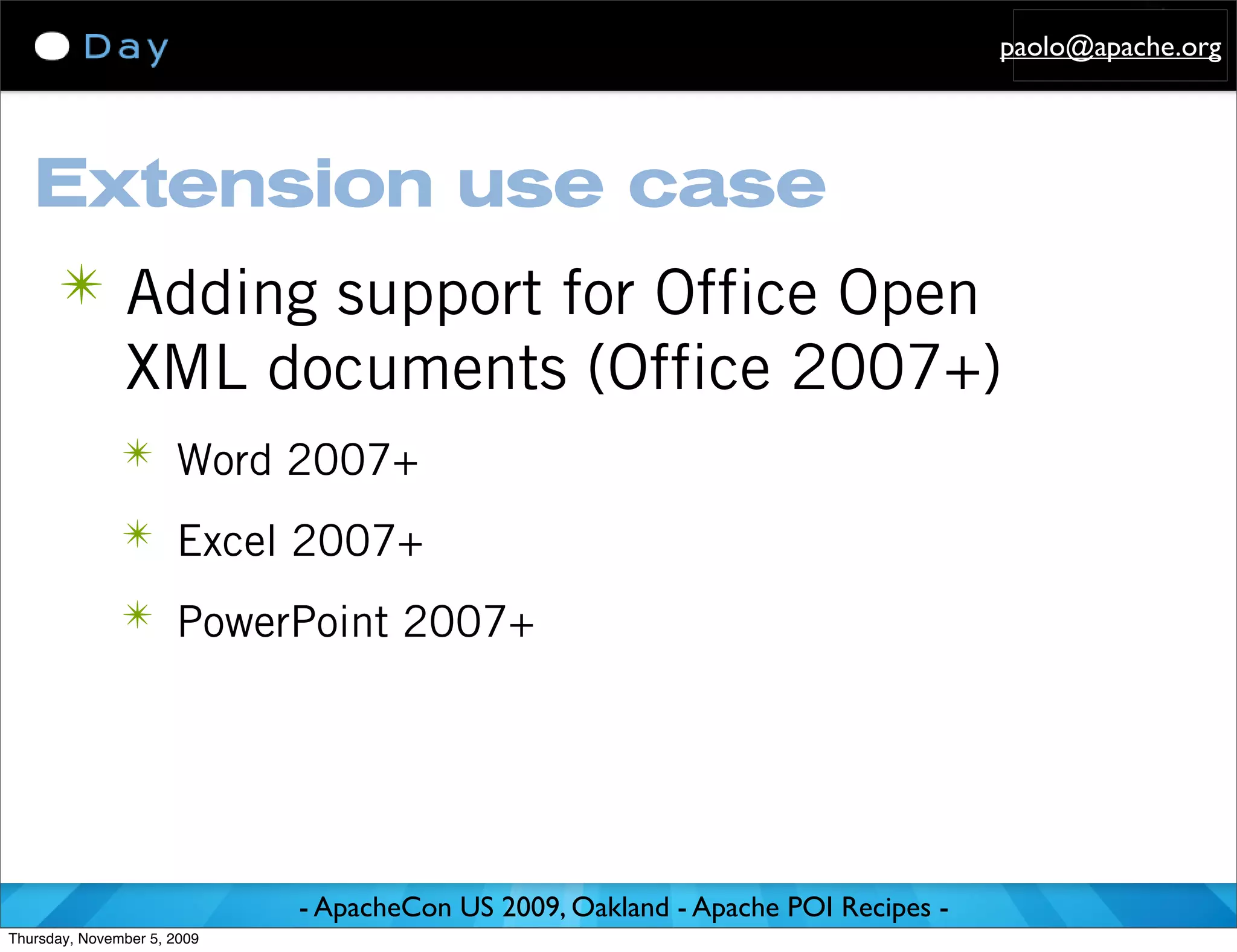 paolo@apache.org




   Extension use case
      ✴ Adding support for Office Open
               XML documents (Office 2007+)
               ✴ Word 2007+

               ✴ Excel 2007+

               ✴ PowerPoint 2007+




                             - ApacheCon US 2009, Oakland - Apache POI Recipes -
Thursday, November 5, 2009
 