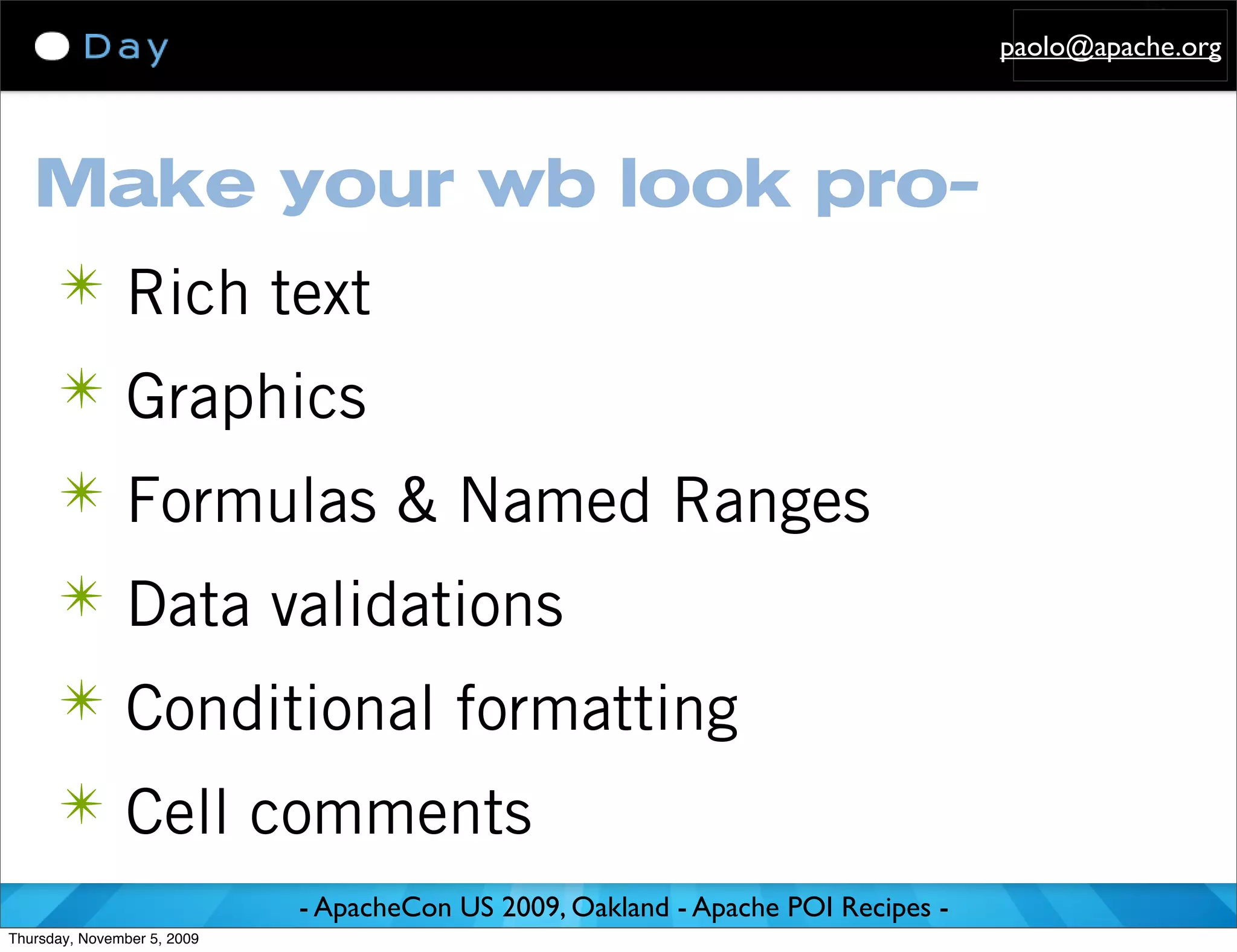 paolo@apache.org




   Make your wb look pro-
      ✴ Rich text
      ✴ Graphics
      ✴ Formulas & Named Ranges
      ✴ Data validations
      ✴ Conditional formatting
      ✴ Cell comments
                             - ApacheCon US 2009, Oakland - Apache POI Recipes -
Thursday, November 5, 2009
 