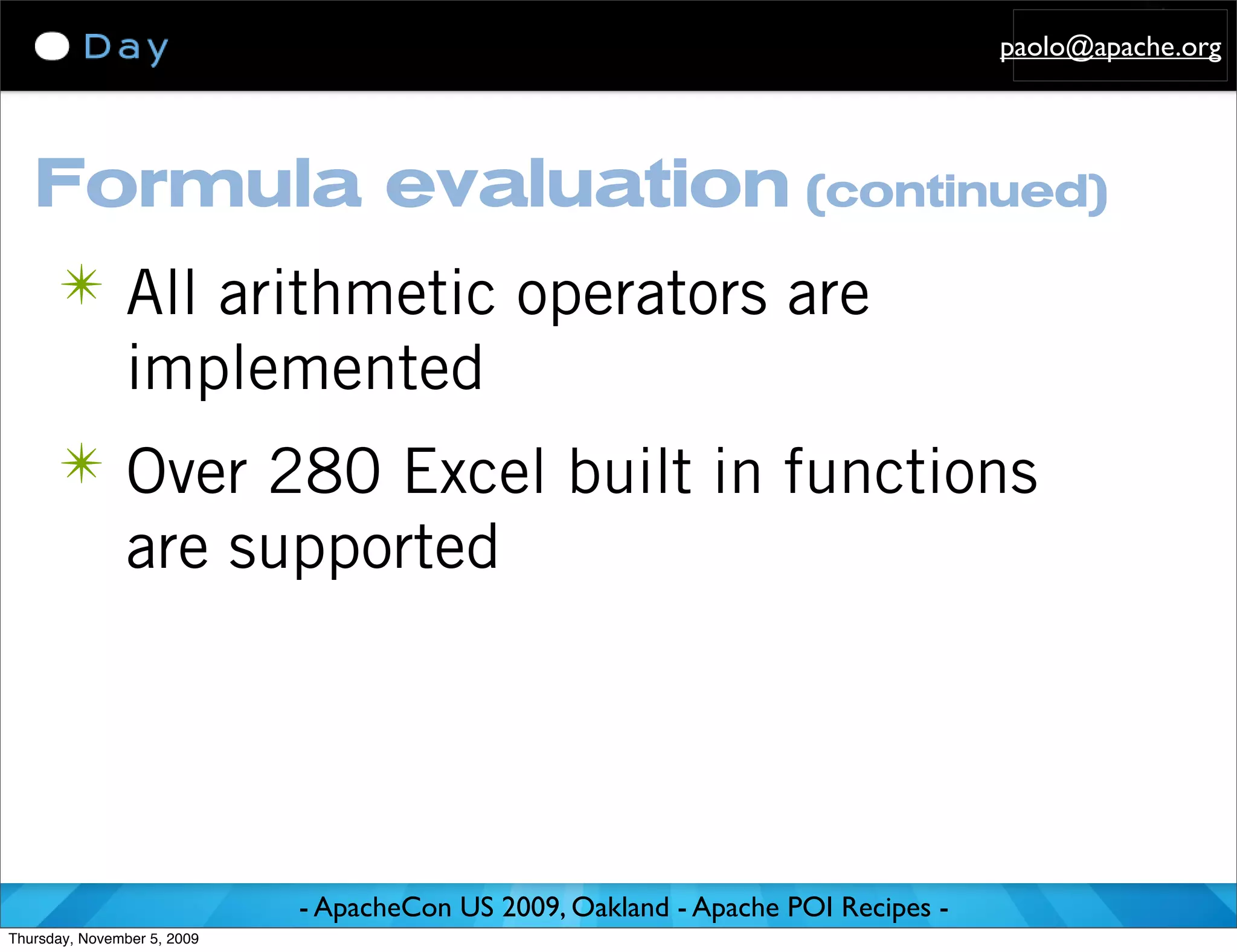paolo@apache.org




   Formula evaluation (continued)
      ✴ All arithmetic operators are
               implemented
      ✴ Over 280 Excel built in functions
               are supported




                             - ApacheCon US 2009, Oakland - Apache POI Recipes -
Thursday, November 5, 2009
 