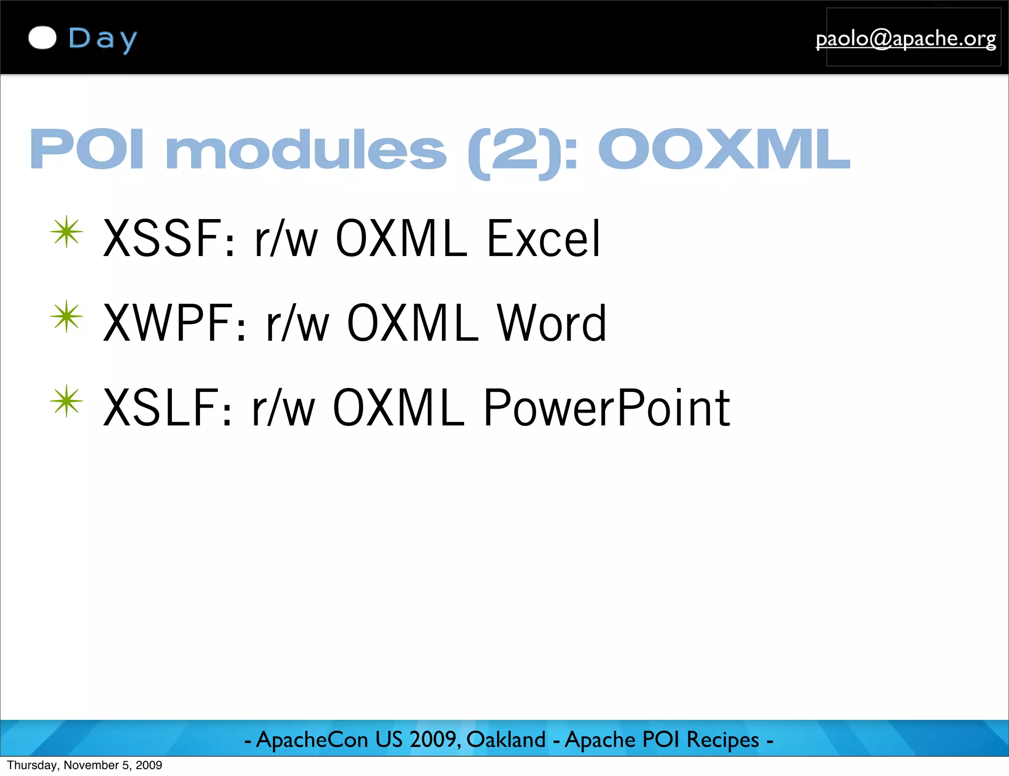 paolo@apache.org




   POI modules (2): OOXML
      ✴ XSSF: r/w OXML Excel
      ✴ XWPF: r/w OXML Word
      ✴ XSLF: r/w OXML PowerPoint




                             - ApacheCon US 2009, Oakland - Apache POI Recipes -
Thursday, November 5, 2009
 