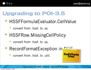 paolo@apache.org




   Upgrading to POI-3.5
      ✴ HSSFFormulaEvaluator.CellValue
               ✴ convert from .hssf. to .ss.

      ✴ HSSFRow.MissingCellPolicy
               ✴ convert from .hssf. to .ss.

      ✴ RecordFormatException in DDF
               ✴ convert from .hssf. to .util.                           Dreadful Drawing
                                                                             Format


                             - ApacheCon US 2009, Oakland - Apache POI Recipes -
Thursday, November 5, 2009
 