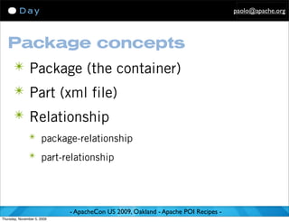 paolo@apache.org




   Package concepts
      ✴ Package (the container)
      ✴ Part (xml file)
      ✴ Relationship
               ✴ package-relationship

               ✴ part-relationship




                             - ApacheCon US 2009, Oakland - Apache POI Recipes -
Thursday, November 5, 2009
 
