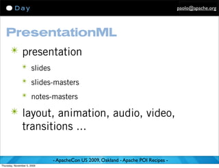 paolo@apache.org




   PresentationML
      ✴ presentation
               ✴ slides

               ✴ slides-masters

               ✴ notes-masters

      ✴ layout, animation, audio, video,
               transitions ...

                             - ApacheCon US 2009, Oakland - Apache POI Recipes -
Thursday, November 5, 2009
 