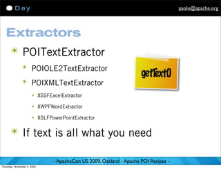 paolo@apache.org




   Extractors
      ✴ POITextExtractor
               ✴ POIOLE2TextExtractor
                                                                    getT xt()
                                                                        e
               ✴ POIXMLTextExtractor
                      ✴ XSSFExcelExtractor

                      ✴ XWPFWordExtractor

                      ✴ XSLFPowerPointExtractor


      ✴ If text is all what you need

                              - ApacheCon US 2009, Oakland - Apache POI Recipes -
Thursday, November 5, 2009
 
