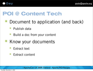 paolo@apache.org




   POI @ Content Tech
      ✴ Document to application (and back)
               ✴ Publish data

               ✴ Build a doc from your content

      ✴ Know your documents
               ✴ Extract text

               ✴ Extract content



                             - ApacheCon US 2009, Oakland - Apache POI Recipes -
Thursday, November 5, 2009
 