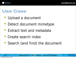 paolo@apache.org




   Use Case
      ✴ Upload a document
      ✴ Detect document mimetype
      ✴ Extract text and metadata
      ✴ Create search index
      ✴ Search (and find) the document


                             - ApacheCon US 2009, Oakland - Apache POI Recipes -
Thursday, November 5, 2009
 