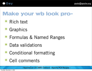 paolo@apache.org




   Make your wb look pro-
      ✴ Rich text
      ✴ Graphics
      ✴ Formulas & Named Ranges
      ✴ Data validations
      ✴ Conditional formatting
      ✴ Cell comments
                             - ApacheCon US 2009, Oakland - Apache POI Recipes -
Thursday, November 5, 2009
 