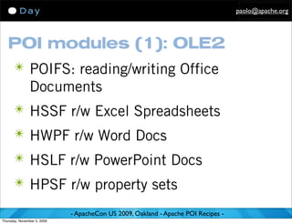 paolo@apache.org




   POI modules (1): OLE2
      ✴ POIFS: reading/writing Office
               Documents
      ✴ HSSF r/w Excel Spreadsheets
      ✴ HWPF r/w Word Docs
      ✴ HSLF r/w PowerPoint Docs
      ✴ HPSF r/w property sets

                             - ApacheCon US 2009, Oakland - Apache POI Recipes -
Thursday, November 5, 2009
 