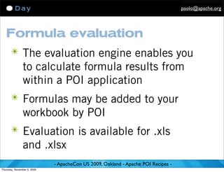 paolo@apache.org




   Formula evaluation
      ✴ The evaluation engine enables you
               to calculate formula results from
               within a POI application
      ✴ Formulas may be added to your
               workbook by POI
      ✴ Evaluation is available for .xls
               and .xlsx
                             - ApacheCon US 2009, Oakland - Apache POI Recipes -
Thursday, November 5, 2009
 