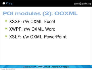 paolo@apache.org




   POI modules (2): OOXML
      ✴ XSSF: r/w OXML Excel
      ✴ XWPF: r/w OXML Word
      ✴ XSLF: r/w OXML PowerPoint




                             - ApacheCon US 2009, Oakland - Apache POI Recipes -
Thursday, November 5, 2009
 