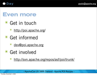 paolo@apache.org




   Even more
      ✴ Get in touch
               ✴ http://poi.apache.org/

      ✴ Get informed
               ✴ dev@poi.apache.org

      ✴ Get involved
               ✴ http://svn.apache.org/repos/asf/poi/trunk/


                             - ApacheCon US 2009, Oakland - Apache POI Recipes -
Thursday, November 5, 2009
 