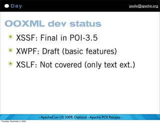 paolo@apache.org




   OOXML dev status
      ✴ XSSF: Final in POI-3.5
      ✴ XWPF: Draft (basic features)
      ✴ XSLF: Not covered (only text ext.)




                             - ApacheCon US 2009, Oakland - Apache POI Recipes -
Thursday, November 5, 2009
 