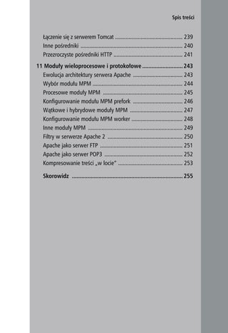 Spis treści


   Łączenie się z serwerem Tomcat ............................................. 239
   Inne pośredniki .................................................................... 240
   Przezroczyste pośredniki HTTP .............................................. 241
11 Moduły wieloprocesowe i protokołowe .......................... 243
  Ewolucja architektury serwera Apache ................................. 243
  Wybór modułu MPM ............................................................ 244
  Procesowe moduły MPM ..................................................... 245
  Konfigurowanie modułu MPM prefork ................................. 246
  Wątkowe i hybrydowe moduły MPM ................................... 247
  Konfigurowanie modułu MPM worker .................................. 248
  Inne moduły MPM ............................................................... 249
  Filtry w serwerze Apache 2 .................................................. 250
  Apache jako serwer FTP ....................................................... 251
  Apache jako serwer POP3 .................................................... 252
  Kompresowanie treści „w locie” ........................................... 253

   Skorowidz ....................................................................... 255




                                                                                              11
 