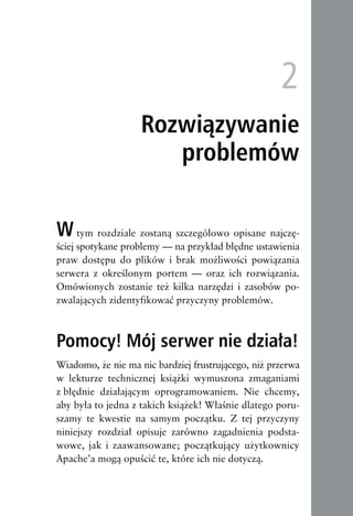 tym rozdziale zostaną szczegółowo opisane najczę-
ściej spotykane problemy — na przykład błędne ustawienia
praw dostępu do plików i brak możliwości powiązania
serwera z określonym portem — oraz ich rozwiązania.
Omówionych zostanie też kilka narzędzi i zasobów po-
zwalających zidentyfikować przyczyny problemów.



Pomocy! Mój serwer nie działa!
Wiadomo, że nie ma nic bardziej frustrującego, niż przerwa
w lekturze technicznej książki wymuszona zmaganiami
z błędnie działającym oprogramowaniem. Nie chcemy,
aby była to jedna z takich książek! Właśnie dlatego poru-
szamy te kwestie na samym początku. Z tej przyczyny
niniejszy rozdział opisuje zarówno zagadnienia podsta-
wowe, jak i zaawansowane; początkujący użytkownicy
Apache’a mogą opuścić te, które ich nie dotyczą.
 
