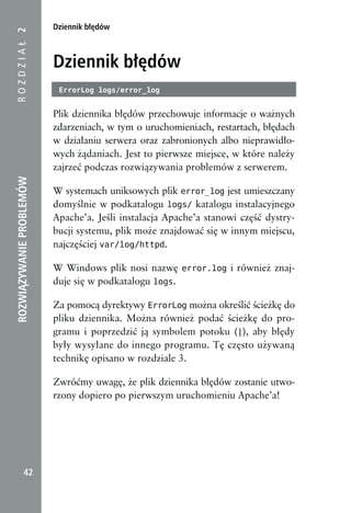 Dziennik błędów
ROZDZIAŁ 2



                          Dziennik błędów
                           ErrorLog logs/error_log


                          Plik dziennika błędów przechowuje informacje o ważnych
                          zdarzeniach, w tym o uruchomieniach, restartach, błędach
                          w działaniu serwera oraz zabronionych albo nieprawidło-
                          wych żądaniach. Jest to pierwsze miejsce, w które należy
                          zajrzeć podczas rozwiązywania problemów z serwerem.
ROZWIĄZYWANIE PROBLEMÓW




                          W systemach uniksowych plik error_log jest umieszczany
                          domyślnie w podkatalogu logs/ katalogu instalacyjnego
                          Apache’a. Jeśli instalacja Apache’a stanowi część dystry-
                          bucji systemu, plik może znajdować się w innym miejscu,
                          najczęściej var/log/httpd.

                          W Windows plik nosi nazwę error.log i również znaj-
                          duje się w podkatalogu logs.

                          Za pomocą dyrektywy ErrorLog można określić ścieżkę do
                          pliku dziennika. Można również podać ścieżkę do pro-
                          gramu i poprzedzić ją symbolem potoku (|), aby błędy
                          były wysyłane do innego programu. Tę często używaną
                          technikę opisano w rozdziale 3.

                          Zwróćmy uwagę, że plik dziennika błędów zostanie utwo-
                          rzony dopiero po pierwszym uruchomieniu Apache’a!




            42
 