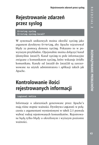 Rejestrowanie zdarzeń przez syslog




                                                                ROZDZIAŁ 2
Rejestrowanie zdarzeń
przez syslog
 ErrorLog syslog
 ErrorLog syslog:local7


W systemach uniksowych można określić syslog jako
argument dyrektywy ErrorLog, aby Apache rejestrował
błędy za pomocą demona syslog. Pokazano to w po-




                                                                ROZWIĄZYWANIE PROBLEMÓW
wyższym przykładzie. Opcjonalnie można dołączyć kanał
(domyślnie local7). Kanał syslog to pole informacyjne
związane z komunikatem syslog, które wskazuje źródło
komunikatu. Kanały od local0 do local10 są zarezer-
wowane na użytek administratora i aplikacji takich jak
Apache.



Kontrolowanie ilości
rejestrowanych informacji
 LogLevel notice


Informacje o zdarzeniach generowane przez Apache’a
mają różne stopnie ważności. Dyrektywa LogLevel w połą-
czeniu z argumentami wymienionymi w tabeli 2.1 pozwala
wybrać rodzaj rejestrowanych komunikatów. Rejestrowa-
ne będą tylko błędy o określonym i wyższym poziomie
ważności.



                                                                 43
 
