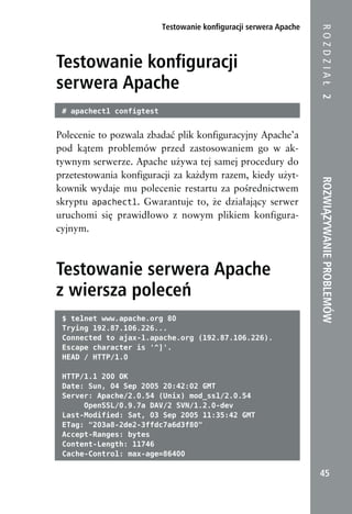 Testowanie konfiguracji serwera Apache




                                                                   ROZDZIAŁ 2
Testowanie konfiguracji
serwera Apache
 # apachectl configtest


Polecenie to pozwala zbadać plik konfiguracyjny Apache’a
pod kątem problemów przed zastosowaniem go w ak-
tywnym serwerze. Apache używa tej samej procedury do
przetestowania konfiguracji za każdym razem, kiedy użyt-




                                                                   ROZWIĄZYWANIE PROBLEMÓW
kownik wydaje mu polecenie restartu za pośrednictwem
skryptu apachectl. Gwarantuje to, że działający serwer
uruchomi się prawidłowo z nowym plikiem konfigura-
cyjnym.



Testowanie serwera Apache
z wiersza poleceń
 $ telnet www.apache.org 80
 Trying 192.87.106.226...
 Connected to ajax-l.apache.org (192.87.106.226).
 Escape character is '^]'.
 HEAD / HTTP/1.0

 HTTP/1.1 200 OK
 Date: Sun, 04 Sep 2005 20:42:02 GMT
 Server: Apache/2.0.54 (Unix) mod_ssl/2.0.54
      OpenSSL/0.9.7a DAV/2 SVN/1.2.0-dev
 Last-Modified: Sat, 03 Sep 2005 11:35:42 GMT
 ETag: "203a8-2de2-3ffdc7a6d3f80"
 Accept-Ranges: bytes
 Content-Length: 11746
 Cache-Control: max-age=86400

                                                                    45
 