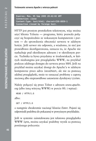 Testowanie serwera Apache z wiersza poleceń
ROZDZIAŁ 2


                           Expires: Mon, 05 Sep 2005 20:42:02 GMT
                           Connection: close
                           Content-Type: text/html; charset=ISO-8859-1
                           Connection closed by foreign host.


                          HTTP jest prostym protokołem tekstowym, więc można
                          użyć klienta Telnetu — programu, który pozwala połą-
                          czyć się bezpośrednio ze wskazanym komputerem i por-
                          tem — do sprawdzenia obecności serwera w zdalnym
                          hoście. Jeśli serwer nie odpowie, a wiadomo, że sieć jest
                          prawidłowo skonfigurowana, oznacza to, że Apache nie
ROZWIĄZYWANIE PROBLEMÓW




                          nasłuchuje pod określonym adresem i w określonym por-
                          cie. Technika ta bywa przydatna w środowiskach, w któ-
                          rych niedostępna jest przeglądarka WWW, na przykład
                          podczas zdalnego dostępu do serwera przez SSH. Jeśli na
                          przykład można uzyskać dostęp do Apache’a w zdalnym
                          komputerze przez adres localhost, ale nie za pomocą
                          zdalnej przeglądarki, może to oznaczać problemy z zaporą
                          sieciową albo nieprawidłowe ustawienie dyrektywy Listen.

                          Należy połączyć się przez Telnet z adresem www.apache.
                          org (albo inną witryną WWW) w porcie 80. i wpisać:
                           HEAD / HTTP/1.0

                          albo:
                           GET / HTTP/1.0

                          a następnie dwukrotnie nacisnąć klawisz Enter. Pojawi się
                          odpowiedź podobna do pokazanej w powyższym przykładzie.

                          Jeśli w systemie zainstalowana jest tekstowa przeglądarka
                          WWW lynx, można uzyskać podobny wynik za pomocą
                          poniższego polecenia:
            46
 