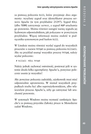 Inne sposoby zatrzymywania serwera Apache




                                                                ROZDZIAŁ 2
za pomocą polecenia kill, które przyjmuje dwa argu-
menty: wysyłany sygnał oraz identyfikator procesu ser-
wera Apache (w tym przykładzie 25297). Sygnał KILL
(albo TERM) zatrzymuje serwer, a sygnał HUP uruchamia
go ponownie. Można również zastąpić nazwę sygnału jej
liczbowym odpowiednikiem, jak pokazano w powyższym
przykładzie. Więcej informacji można znaleźć w pod-
ręczniku systemowym pod hasłem kill.

W Linuksie można również wysłać sygnał do wszystkich




                                                                ROZWIĄZYWANIE PROBLEMÓW
procesów o nazwie httpd za pomocą polecenia killall.
Aby na przykład usunąć wszystkie procesy httpd, należy
wydać polecenie:
 # killall -KILL httpd


Należy jednak zachować ostrożność, ponieważ jeśli w sys-
temie działa kilka egzemplarzy Apache’a, powyższe pole-
cenie usunie je wszystkie!

Aby powyższe polecenia zadziałały, użytkownik musi mieć
odpowiednie uprawnienia. W niemal wszystkich przy-
padkach trzeba być albo superużytkownikiem, albo wła-
ścicielem procesu Apache’a, żeby go zatrzymać lub uru-
chomić ponownie.

W systemach Windows można wymusić zamknięcie Apa-
che’a za pomocą przycisku Zakończ proces w Menedżerze
zadań Windows.




                                                                 49
 