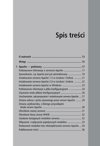 O autorach ......................................................................... 13
   Wstęp ................................................................................ 15
1 Apache — podstawy ......................................................... 17
  Podstawowe informacje o serwerze Apache ........................... 17
  Sprawdzanie, czy Apache jest już zainstalowany .................... 19
  Instalowanie serwera Apache 1.3 w Linuksie i Uniksie ........... 21
  Instalowanie serwera Apache 2.0 w Linuksie i Uniksie ........... 22
  Instalowanie serwera Apache w Windows ............................. 23
  Podstawowe informacje o pliku konfiguracyjnym ................... 24
  Używanie wielu plików konfiguracyjnych ............................... 26
  Uruchamianie, zatrzymywanie i restartowanie serwera Apache ... 27
  Zmiana adresu i portu używanego przez serwer Apache ........ 29
  Zmiana użytkownika, z którego przywilejami
   działa serwer Apache ........................................................... 30
  Określanie nazwy serwera ..................................................... 31
  Określanie ikony strony WWW ............................................... 32
  Ustalanie dostępnych modułów serwera ................................ 32
  Włączanie i wyłączanie pojedynczych modułów ..................... 33
  Dodawanie modułów bez rekompilowania serwera Apache ... 34
  Publikowanie treści ................................................................ 36
 