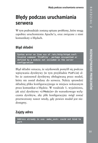 Błędy podczas uruchamiania serwera




                                                               ROZDZIAŁ 2
Błędy podczas uruchamiania
serwera
W tym podrozdziale zostaną opisane problemy, które mogą
zapobiec uruchomieniu Apache’a, oraz związane z nimi
komunikaty o błędach.


Błąd składni




                                                               ROZWIĄZYWANIE PROBLEMÓW
 Syntax error on line xxx of /etc/http/httpd.conf:
 Invalid command 'PiidFile', perhaps misspelled or
 defined by a module not included in the server
 configuration


Błąd składni oznacza, że użytkownik pomylił się podczas
wpisywania dyrektywy (w tym przykładzie PidFile) al-
bo że zastosował dyrektywę obsługiwaną przez moduł,
który nie został dodany do serwera. Należy sprawdzić
składnię pliku konfiguracyjnego w miejscu wskazanym
przez komunikat o błędzie. W rozdziale 1. wyjaśniono,
jak użyć dyrektywy <ifModule> do warunkowego wyłą-
czania dyrektyw, aby plik konfiguracyjny mógł zostać
przetworzony nawet wtedy, gdy pewien moduł jest nie-
dostępny.


Zajęty adres
 Address already in use: make_sock: could not bind to
 port



                                                                51
 