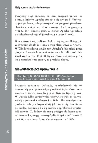 Błędy podczas uruchamiania serwera
ROZDZIAŁ 2


                          Powyższy błąd oznacza, że inny program używa już
                          portu, z którym Apache próbuje się związać. Aby roz-
                          wiązać problem, należy zatrzymać ten program przed uru-
                          chomieniem Apache’a albo otworzyć plik konfiguracyjny
                          httpd.conf i zmienić port, w którym Apache nasłuchuje
                          przychodzących żądań (dyrektywy Listen i Port).

                          W większości przypadków błąd ten występuje dlatego, że
                          w systemie działa już inny egzemplarz serwera Apache.
                          W Windows zdarza się, że port Apache’a jest zajęty przez
ROZWIĄZYWANIE PROBLEMÓW




                          program Internet Information Server albo Microsoft Per-
                          sonal Web Server. Port 80. bywa również używany przez
                          inne popularne programy, na przykład Skype.


                          Niewystarczające uprawnienia
                           [Mon Jan 9 20:09:50 2005] [crit] (13)Permission
                           denied: make_sock: could not bind to port 80


                          Powyższy komunikat wskazuje, że użytkownik nie ma
                          wystarczających uprawnień, aby nakazać Apache’owi zwią-
                          zanie się z portem określonym w pliku konfiguracyjnym.
                          W Uniksie tylko użytkownicy uprzywilejowani mogą wią-
                          zać się z portami z zakresu 1 – 1024. Aby rozwiązać ten
                          problem, należy zalogować się jako superużytkownik al-
                          bo wydać polecenie su i ponownie spróbować urucho-
                          mić serwer. Ci, którzy nie mają dostępu do konta supe-
                          rużytkownika, mogą otworzyć plik httpd.conf i zmienić
                          port używany przez Apache’a na wyższy niż 1024.



            52
 