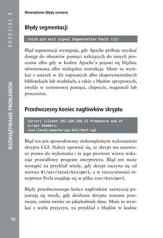 Wewnętrzne błędy serwera
ROZDZIAŁ 2


                          Błędy segmentacji
                           child pid exit signal Segmentation Fault (11)


                          Błąd segmentacji występuje, gdy Apache próbuje uzyskać
                          dostęp do obszarów pamięci należących do innych pro-
                          cesów albo gdy w kodzie Apache’a pojawi się błędnie
                          uformowana albo nielegalna instrukcja. Może to wyni-
                          kać z usterek w źle napisanych albo eksperymentalnych
                          bibliotekach lub modułach, a także z błędów sprzętowych,
ROZWIĄZYWANIE PROBLEMÓW




                          zwykle w systemowej pamięci, chipsecie, magistrali lub
                          procesorze.


                          Przedwczesny koniec nagłówków skryptu
                           [error] [client 192.168.200.3] Premature end of
                           script headers:
                           /usr/local/aoache/cgi-bin/test-cgi


                          Błąd ten jest spowodowany niekompletnym wykonaniem
                          skryptu CGI. Należy upewnić się, że skrypt ma ustawio-
                          ne prawo do wykonania i że jego pierwszy wiersz wska-
                          zuje prawidłowy program interpretera. Błąd ten może
                          wystąpić na przykład wtedy, gdy skrypt zaczyna się od
                          wiersza #!/usr/local/bin/perl, a w rzeczywistości in-
                          terpreter Perla znajduje się w pliku /usr/bin/perl.

                          Błędy przedwczesnego końca nagłówków zazwyczaj po-
                          jawiają się wtedy, gdy działanie skryptu zostanie prze-
                          rwane, zanim zwróci on jakiekolwiek dane. Może to wyni-
                          kać z wielu przyczyn, na przykład z błędów w kodzie

            56
 